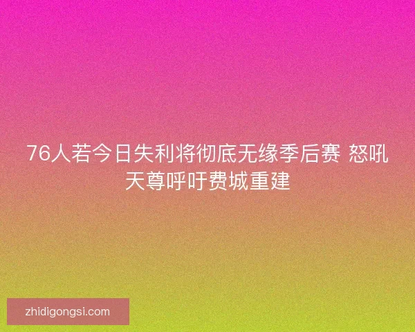 76人若今日失利将彻底无缘季后赛 怒吼天尊呼吁费城重建