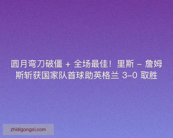圆月弯刀破僵 + 全场最佳！里斯 - 詹姆斯斩获国家队首球助英格兰 3-0 取胜