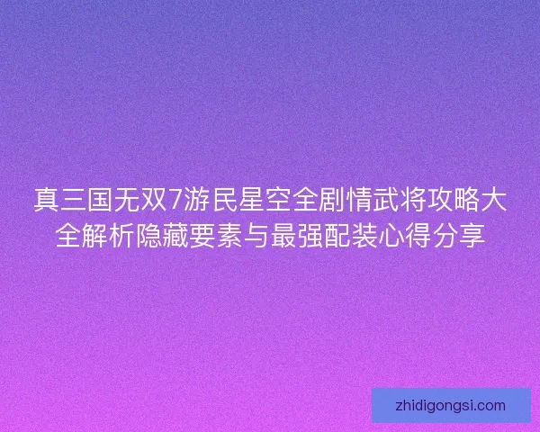 真三国无双7游民星空全剧情武将攻略大全解析隐藏要素与最强配装心得分享