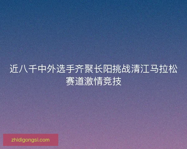 近八千中外选手齐聚长阳挑战清江马拉松赛道激情竞技
