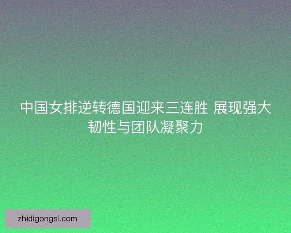 中国女排逆转德国迎来三连胜 展现强大韧性与团队凝聚力