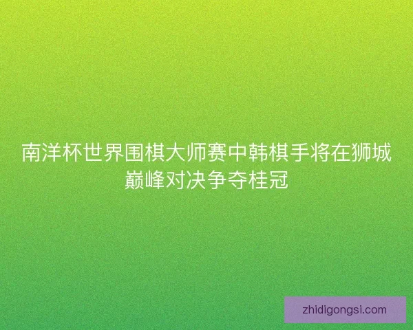 南洋杯世界围棋大师赛中韩棋手将在狮城巅峰对决争夺桂冠