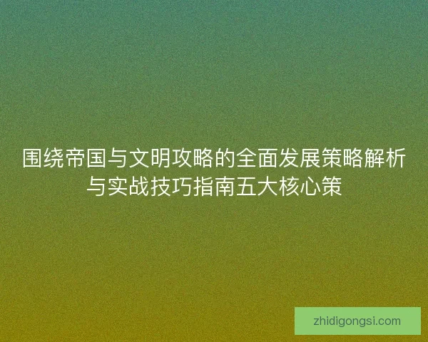 围绕帝国与文明攻略的全面发展策略解析与实战技巧指南五大核心策 围绕帝国与文明攻略的全面发展策略解析与实战技巧指南五大核心策
