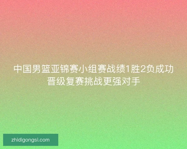中国男篮亚锦赛小组赛战绩1胜2负成功晋级复赛挑战更强对手