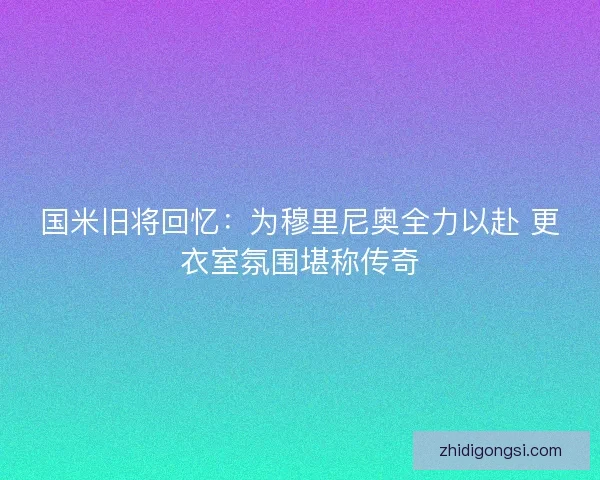 国米旧将回忆：为穆里尼奥全力以赴 更衣室氛围堪称传奇