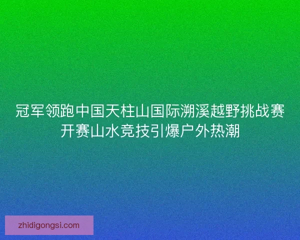 冠军领跑中国天柱山国际溯溪越野挑战赛开赛山水竞技引爆户外热潮