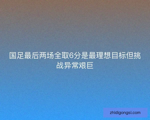 国足最后两场全取6分是最理想目标但挑战异常艰巨
