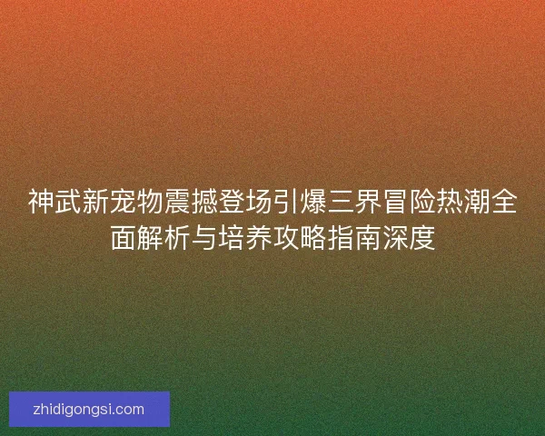 神武新宠物震撼登场引爆三界冒险热潮全面解析与培养攻略指南深度